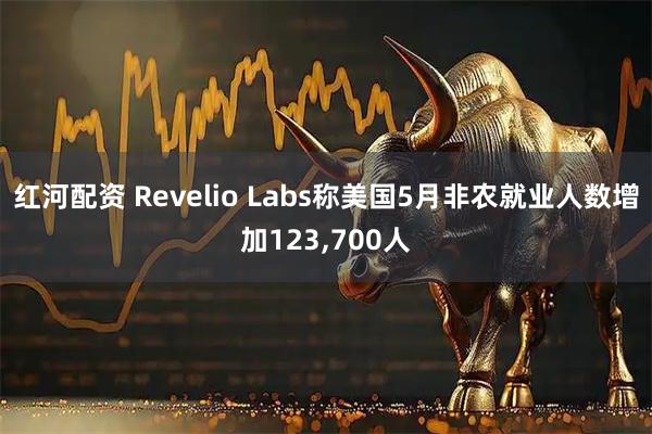 红河配资 Revelio Labs称美国5月非农就业人数增加123,700人