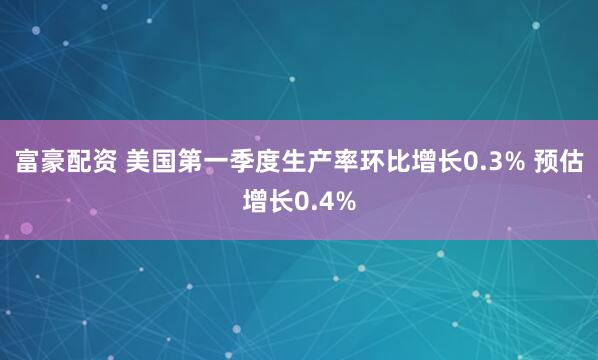 富豪配资 美国第一季度生产率环比增长0.3% 预估增长0.4%