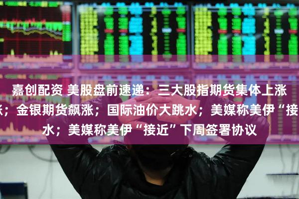 嘉创配资 美股盘前速递：三大股指期货集体上涨，太空概念股普涨；金银期货飙涨；国际油价大跳水；美媒称美伊“接近”下周签署协议