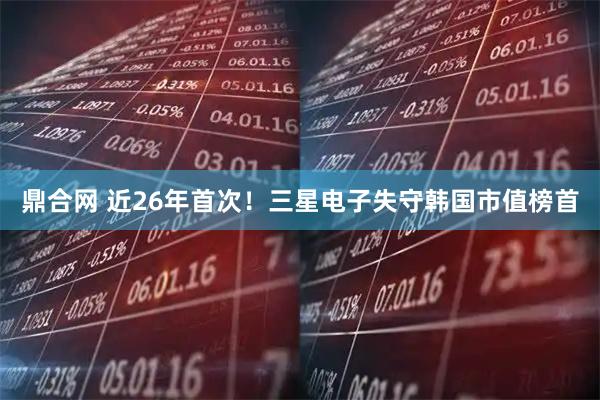鼎合网 近26年首次！三星电子失守韩国市值榜首