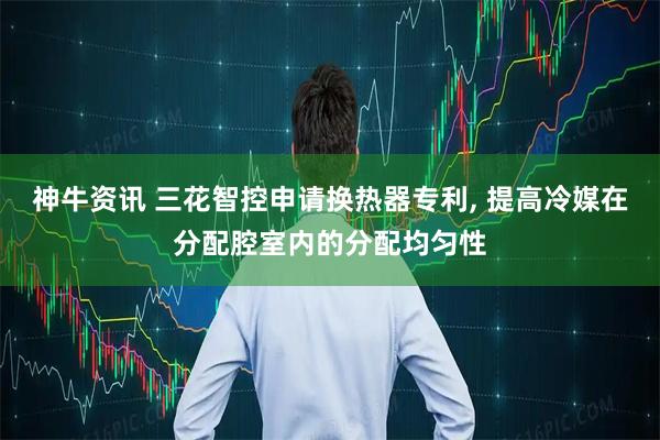 神牛资讯 三花智控申请换热器专利, 提高冷媒在分配腔室内的分配均匀性
