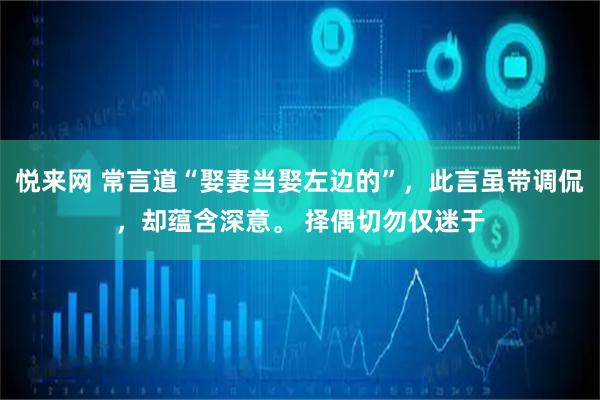 悦来网 常言道“娶妻当娶左边的”，此言虽带调侃，却蕴含深意。 择偶切勿仅迷于